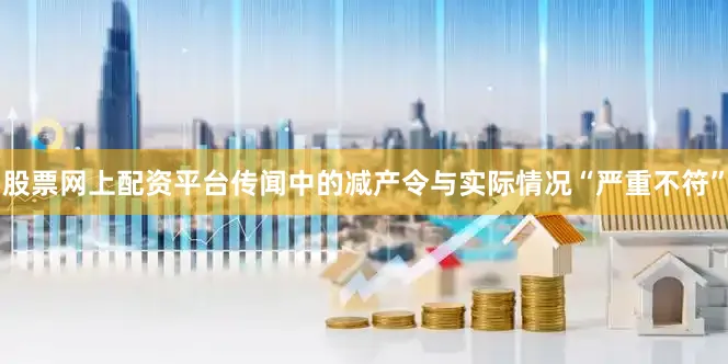 股票网上配资平台传闻中的减产令与实际情况“严重不符”