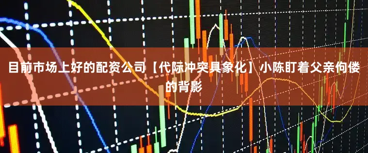 目前市场上好的配资公司【代际冲突具象化】小陈盯着父亲佝偻的背影