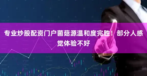 专业炒股配资门户菌菇源温和度完胜！部分人感觉体验不好