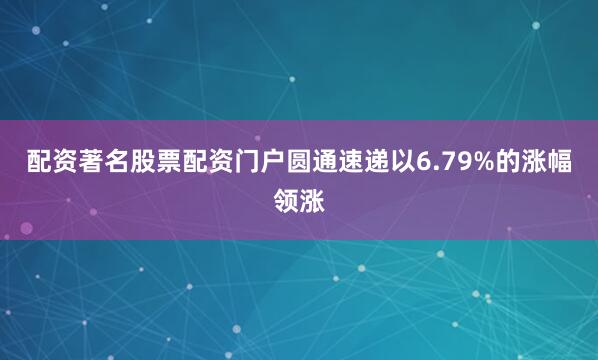 配资著名股票配资门户圆通速递以6.79%的涨幅领涨