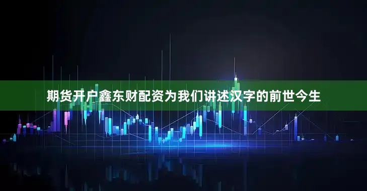 期货开户鑫东财配资为我们讲述汉字的前世今生
