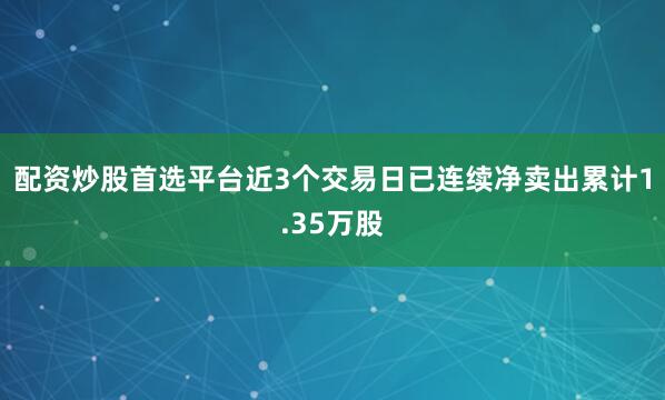 配资炒股首选平台近3个交易日已连续净卖出累计1.35万股