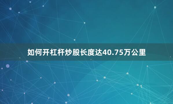 如何开杠杆炒股长度达40.75万公里