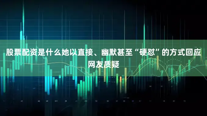 股票配资是什么她以直接、幽默甚至“硬怼”的方式回应网友质疑