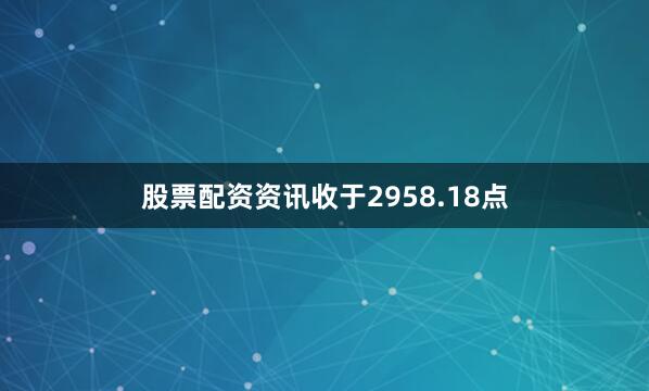 股票配资资讯收于2958.18点