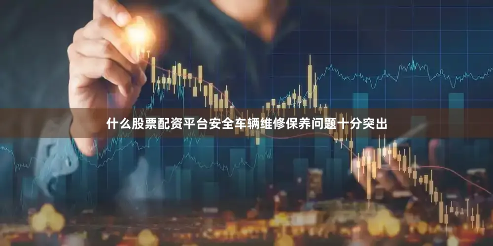 什么股票配资平台安全车辆维修保养问题十分突出